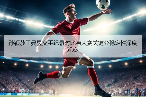 孙颖莎王曼昱交手纪录对比与大赛关键分稳定性深度观察